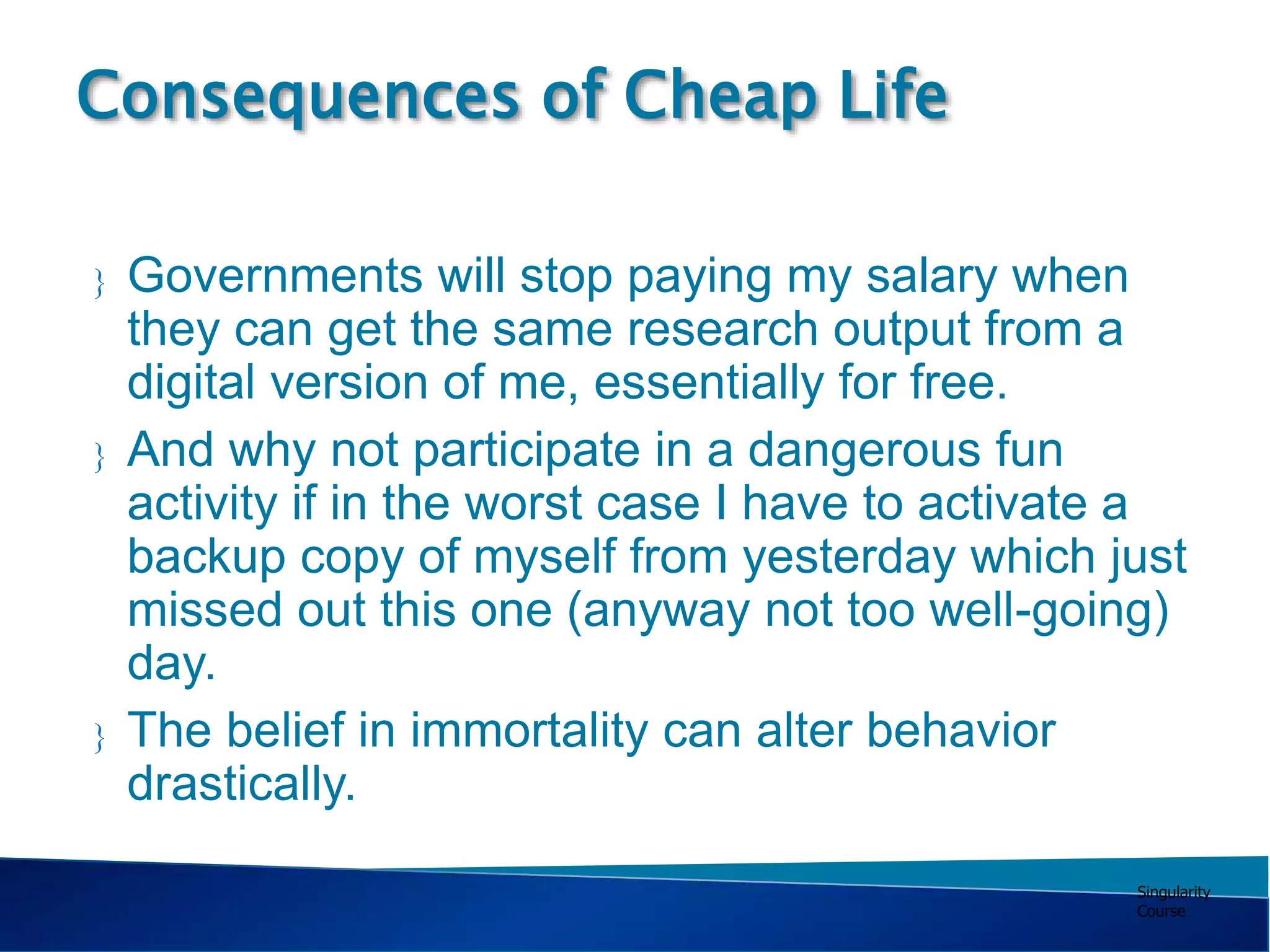 Singularity
Course
 Governments will stop paying my salary when
they can get the same research output from a
digital version of me, essentially for free.
 And why not participate in a dangerous fun
activity if in the worst case I have to activate a
backup copy of myself from yesterday which just
missed out this one (anyway not too well-going)
day.
 The belief in immortality can alter behavior
drastically.
Consequences of Cheap Life
 