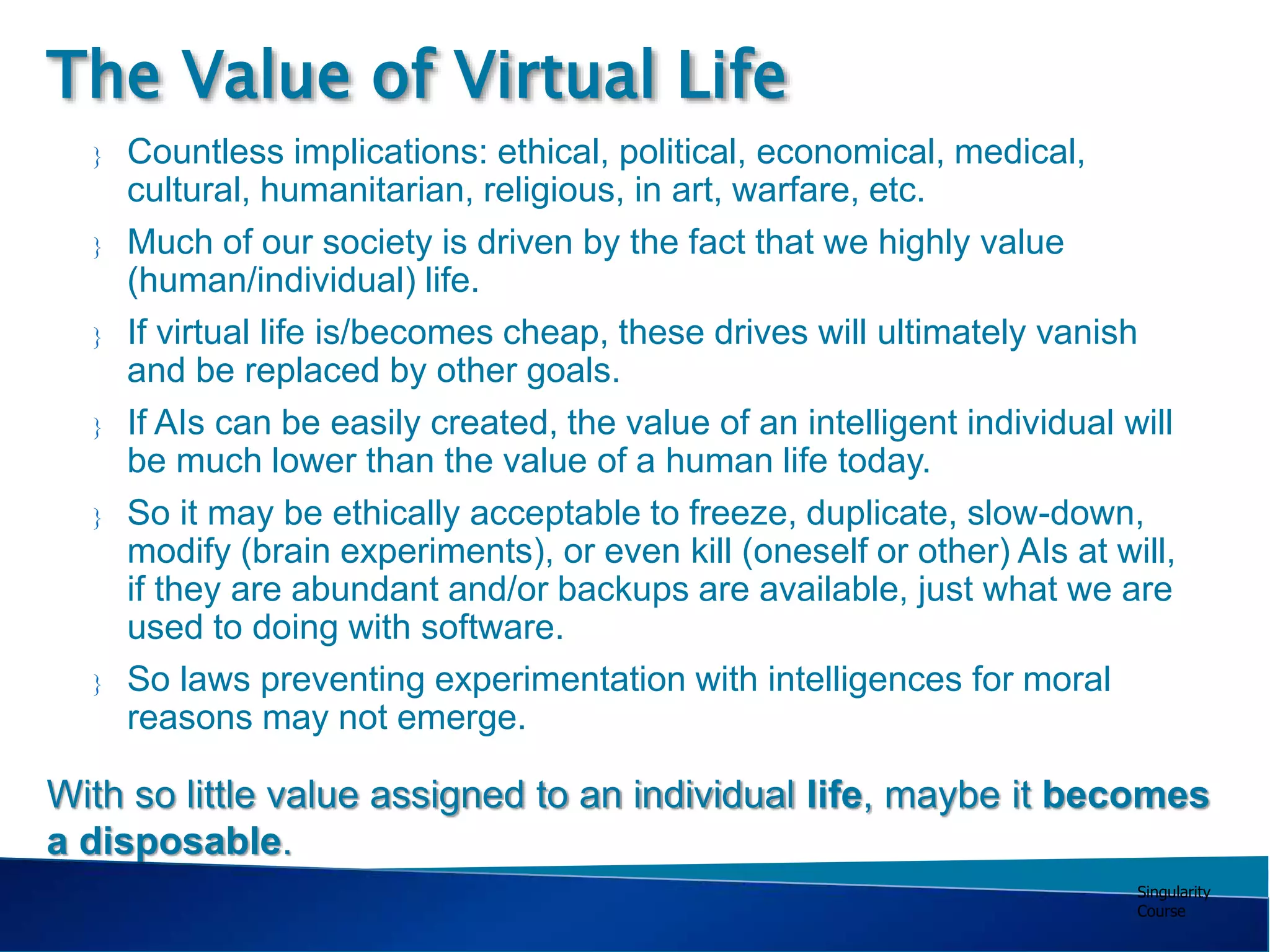 Singularity
Course
 Countless implications: ethical, political, economical, medical,
cultural, humanitarian, religious, in art, warfare, etc.
 Much of our society is driven by the fact that we highly value
(human/individual) life.
 If virtual life is/becomes cheap, these drives will ultimately vanish
and be replaced by other goals.
 If AIs can be easily created, the value of an intelligent individual will
be much lower than the value of a human life today.
 So it may be ethically acceptable to freeze, duplicate, slow-down,
modify (brain experiments), or even kill (oneself or other) AIs at will,
if they are abundant and/or backups are available, just what we are
used to doing with software.
 So laws preventing experimentation with intelligences for moral
reasons may not emerge.
The Value of Virtual Life
With so little value assigned to an individual life, maybe it becomes
a disposable.
 