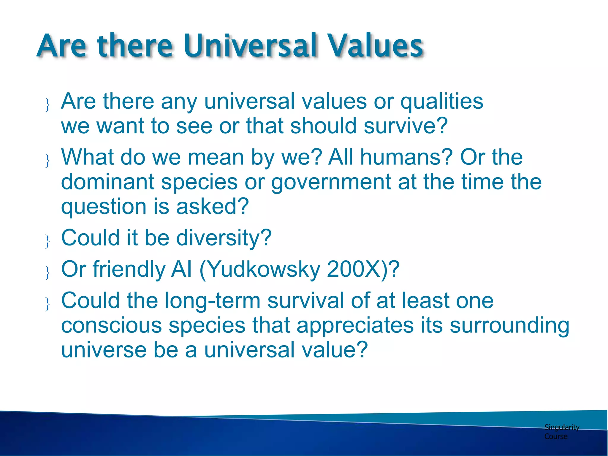 Singularity
Course
 Are there any universal values or qualities
we want to see or that should survive?
 What do we mean by we? All humans? Or the
dominant species or government at the time the
question is asked?
 Could it be diversity?
 Or friendly AI (Yudkowsky 200X)?
 Could the long-term survival of at least one
conscious species that appreciates its surrounding
universe be a universal value?
Are there Universal Values
 