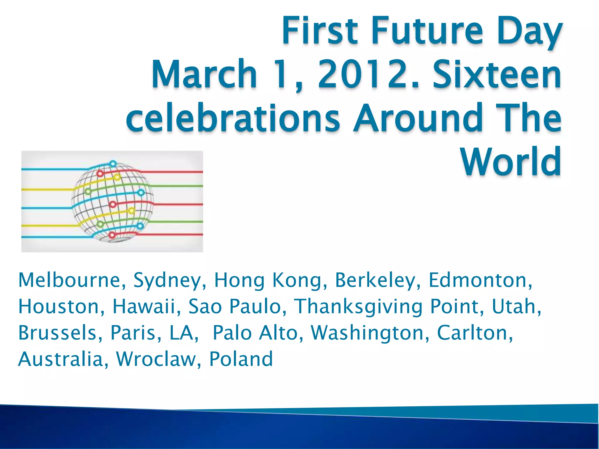 First Future Day
March 1, 2012. Sixteen
celebrations Around The
World
Melbourne, Sydney, Hong Kong, Berkeley, Edmonton,
Houston, Hawaii, Sao Paulo, Thanksgiving Point, Utah,
Brussels, Paris, LA, Palo Alto, Washington, Carlton,
Australia, Wroclaw, Poland
 