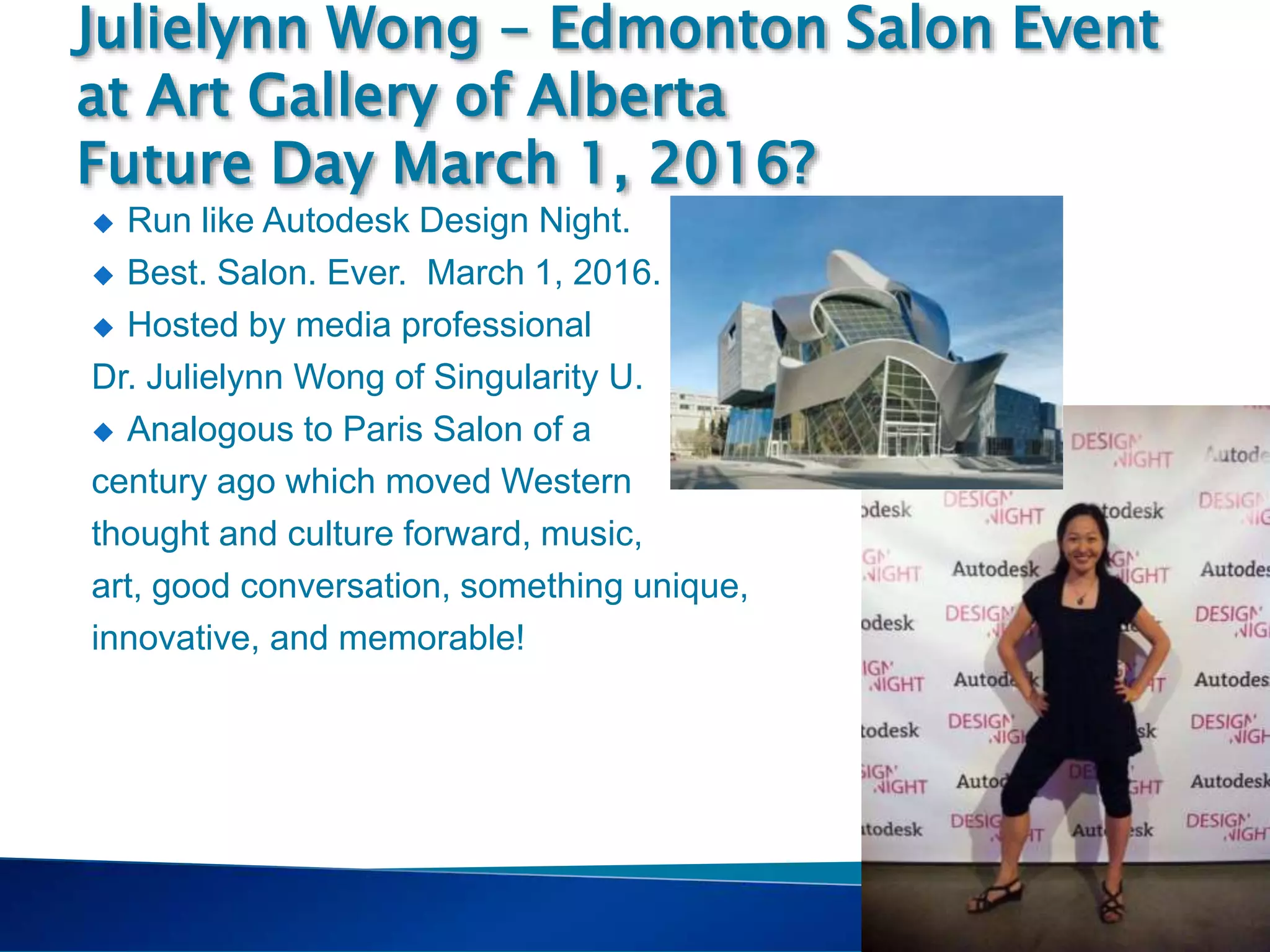 Singularity
Course
 Run like Autodesk Design Night.
 Best. Salon. Ever. March 1, 2016.
 Hosted by media professional
Dr. Julielynn Wong of Singularity U.
 Analogous to Paris Salon of a
century ago which moved Western
thought and culture forward, music,
art, good conversation, something unique,
innovative, and memorable!
Julielynn Wong - Edmonton Salon Event
at Art Gallery of Alberta
Future Day March 1, 2016?
 