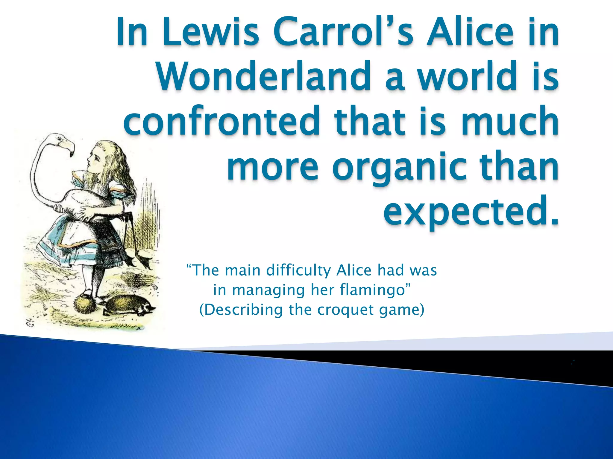 In Lewis Carrol’s Alice in
Wonderland a world is
confronted that is much
more organic than
expected.
“The main difficulty Alice had was
in managing her flamingo”
(Describing the croquet game)
.”
 