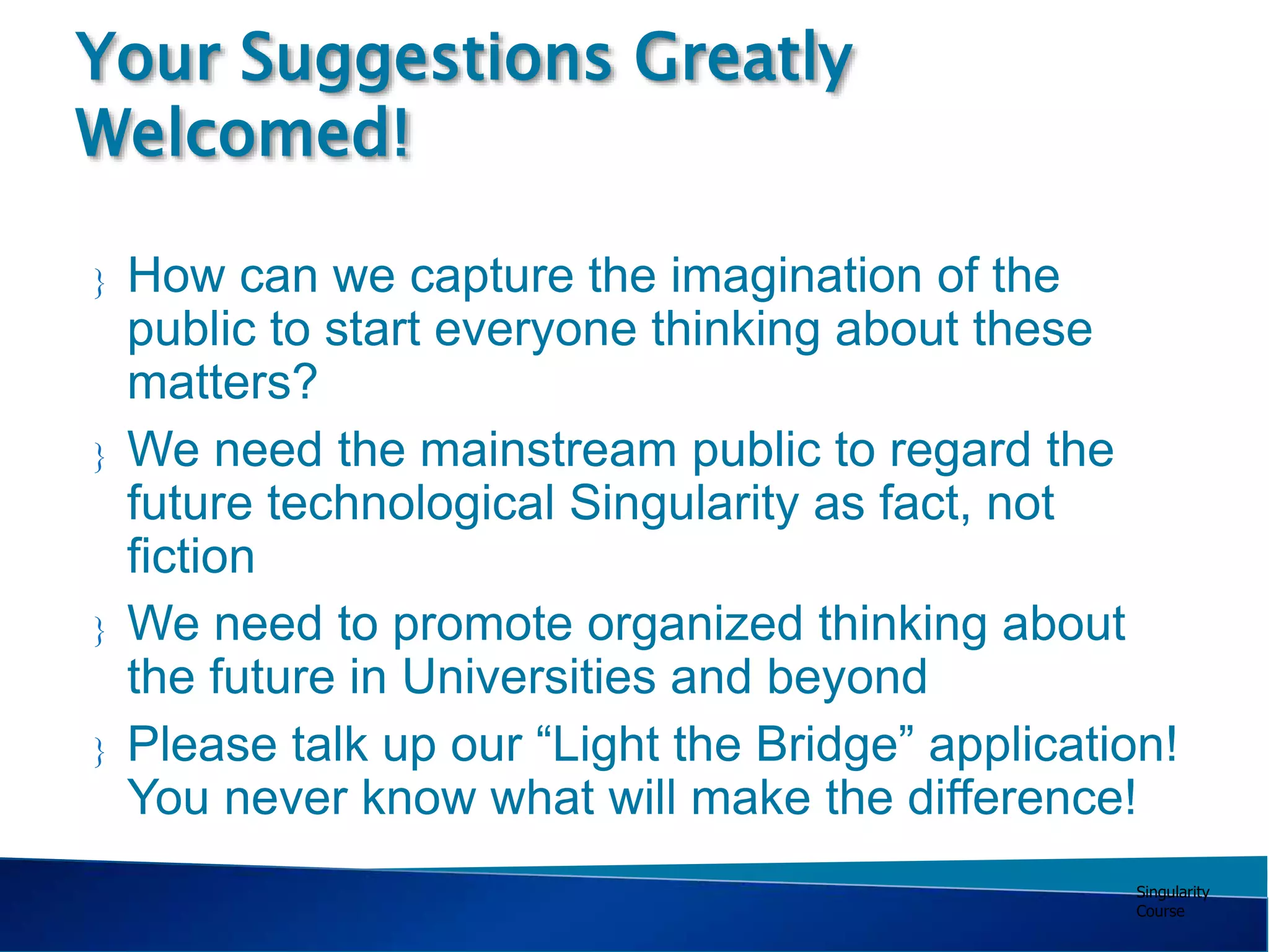 Singularity
Course
 How can we capture the imagination of the
public to start everyone thinking about these
matters?
 We need the mainstream public to regard the
future technological Singularity as fact, not
fiction
 We need to promote organized thinking about
the future in Universities and beyond
 Please talk up our “Light the Bridge” application!
You never know what will make the difference!
Your Suggestions Greatly
Welcomed!
 