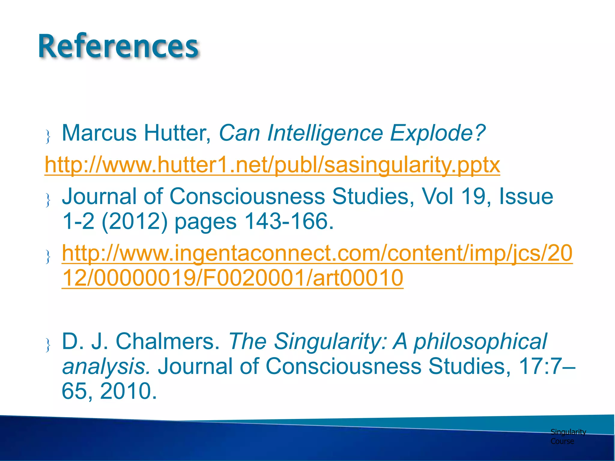 Singularity
Course
 Marcus Hutter, Can Intelligence Explode?
http://www.hutter1.net/publ/sasingularity.pptx
 Journal of Consciousness Studies, Vol 19, Issue
1-2 (2012) pages 143-166.
 http://www.ingentaconnect.com/content/imp/jcs/20
12/00000019/F0020001/art00010
 D. J. Chalmers. The Singularity: A philosophical
analysis. Journal of Consciousness Studies, 17:7–
65, 2010.
References
 