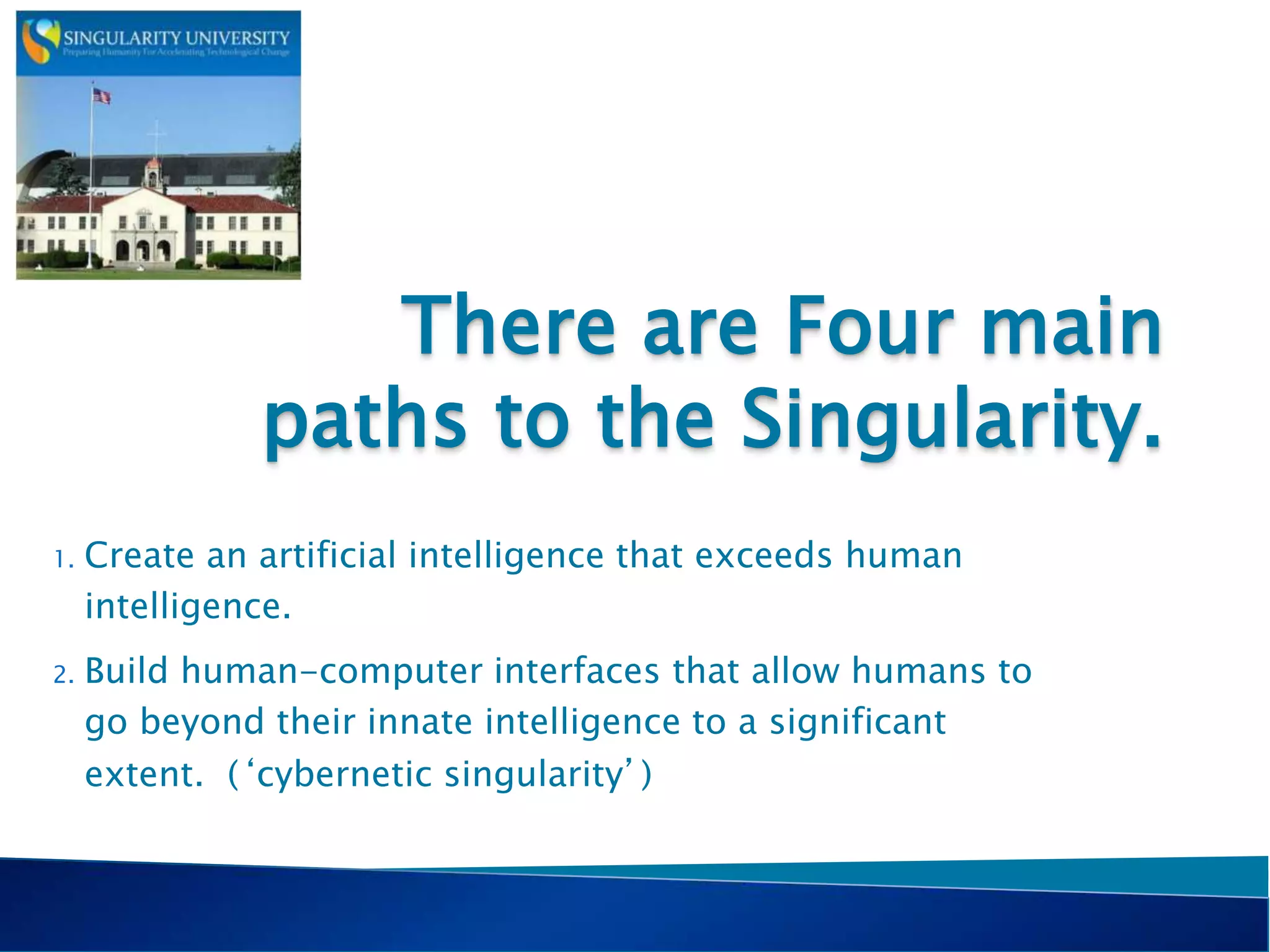 There are Four main
paths to the Singularity.
1. Create an artificial intelligence that exceeds human
intelligence.
2. Build human-computer interfaces that allow humans to
go beyond their innate intelligence to a significant
extent. (‘cybernetic singularity’)
 