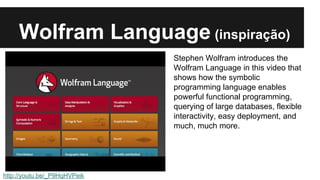 Wolfram Language (inspiração) 
http://youtu.be/_P9HqHVPeik 
Stephen Wolfram introduces the 
Wolfram Language in this video that 
shows how the symbolic 
programming language enables 
powerful functional programming, 
querying of large databases, flexible 
interactivity, easy deployment, and 
much, much more. 
 