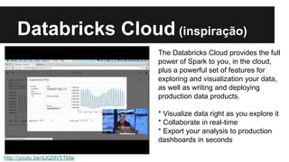 Databricks Cloud (inspiração) 
http://youtu.be/dJQ5lV5Tldw 
The Databricks Cloud provides the full 
power of Spark to you, in the cloud, 
plus a powerful set of features for 
exploring and visualization your data, 
as well as writing and deploying 
production data products. 
* Visualize data right as you explore it 
* Collaborate in real-time 
* Export your analysis to production 
dashboards in seconds 
 