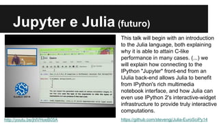 Jupyter e Julia (futuro) 
http://youtu.be/jhlVHoeB05A 
This talk will begin with an introduction 
to the Julia language, both explaining 
why it is able to attain C-like 
performance in many cases. (...) we 
will explain how connecting to the 
IPython "Jupyter" front-end from an 
IJulia back-end allows Julia to benefit 
from IPython's rich multimedia 
notebook interface, and how Julia can 
even use IPython 2's interactive-widget 
infrastructure to provide truly interactive 
computations. 
https://github.com/stevengj/Julia-EuroSciPy14 
 