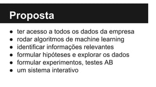 Proposta 
● ter acesso a todos os dados da empresa 
● rodar algoritmos de machine learning 
● identificar informações relevantes 
● formular hipóteses e explorar os dados 
● formular experimentos, testes AB 
● um sistema interativo 
 