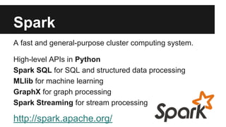 Spark 
A fast and general-purpose cluster computing system. 
High-level APIs in Python 
Spark SQL for SQL and structured data processing 
MLlib for machine learning 
GraphX for graph processing 
Spark Streaming for stream processing 
http://spark.apache.org/ 
 