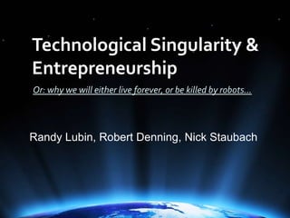 Technological Singularity & Entrepreneurship Or: why we will either live forever, or be killed by robots… Randy Lubin, Robert Denning, Nick Staubach 