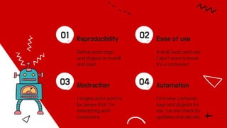Reproducibility
01
Deﬁne exact tags
and digests to install
and load.
Ease of use
02
Install, load, and use.
I don’t want to know
it’s a container!
Abstraction
03
I largely don’t want to
be aware that I’m
interacting with
containers.
Automation
04
Find new container
tags and digests for
me. Let me check for
updates and decide.
 