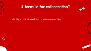 A formula for collaboration?
Identify an actual need that crosses communities
 
