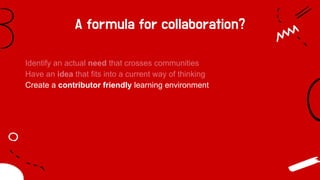 A formula for collaboration?
Identify an actual need that crosses communities
Have an idea that fits into a current way of thinking
Create a contributor friendly learning environment
 
