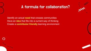 A formula for collaboration?
Identify an actual need that crosses communities
Have an idea that fits into a current way of thinking
Create a contributor friendly learning environment
 