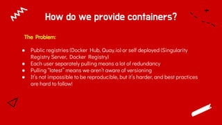 How do we provide containers?
The Problem:
● Public registries (Docker Hub, Quay.io) or self deployed (Singularity
Registry Server, Docker Registry)
● Each user separately pulling means a lot of redundancy
● Pulling “latest” means we aren’t aware of versioning
● It’s not impossible to be reproducible, but it’s harder, and best practices
are hard to follow!
 