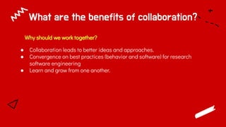 What are the benefits of collaboration?
Why should we work together?
● Collaboration leads to better ideas and approaches.
● Convergence on best practices (behavior and software) for research
software engineering
● Learn and grow from one another.
 