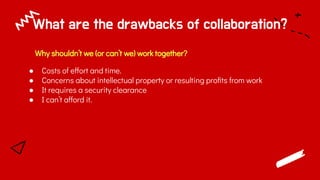 What are the drawbacks of collaboration?
Why shouldn’t we (or can’t we) work together?
● Costs of effort and time.
● Concerns about intellectual property or resulting proﬁts from work
● It requires a security clearance
● I can’t afford it.
 