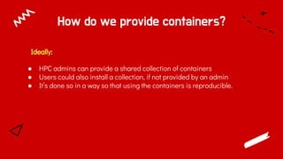 How do we provide containers?
● HPC admins can provide a shared collection of containers
● Users could also install a collection, if not provided by an admin
● It’s done so in a way so that using the containers is reproducible.
Ideally:
 