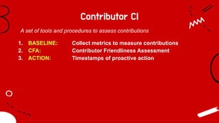 Contributor CI
1. BASELINE: Collect metrics to measure contributions
2. CFA: Contributor Friendliness Assessment
3. ACTION: Timestamps of proactive action
A set of tools and procedures to assess contributions
 