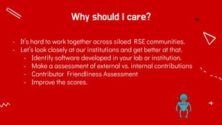 Why should I care?
- It’s hard to work together across siloed RSE communities.
- Let’s look closely at our institutions and get better at that.
- Identify software developed in your lab or institution.
- Make a assessment of external vs. internal contributions
- Contributor Friendliness Assessment
- Improve the scores.
 