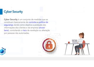 CyberSecurity
Cyber Security é um conjunto de medidas que se
constituem basicamente de controles e política de
segurança, tendo como objetivo a proteção das
informações dos clientes e da empresa (ativos/
bens), controlando o risco de revelação ou alteração
por pessoas não autorizadas.


 