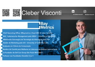 @clebervisconti
in/clebervisconti
Cleber Visconti
Chief Operating Officer @Baymetrics | Head GRC & Cyber Security
MsC Cybersecurity Management pela UMUC – University of Maryland
MBAGestão Estratégica de Tecnologia da Informação pela FGV
Gestão de Marketing pela UCI - University of California Irvine
Graduado em Ciência da Computação


Membro do Comitê para Mulheres na Liderança do Walmart Internacional
Co-Fundador do Def Con Group São Paulo @DCG5511


Professor nas Faculdades Oswaldo Cruz !!
 