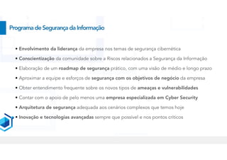 ProgramadeSegurançadaInformação
• Envolvimento da liderança da empresa nos temas de segurança cibernética
• Conscientização da comunidade sobre a Riscos relacionados a Segurança da Informação
• Elaboração de um roadmap de segurança prático, com uma visão de médio e longo prazo
• Aproximar a equipe e esforços de segurança com os objetivos de negócio da empresa
• Obter entendimento frequente sobre os novos tipos de ameaças e vulnerabilidades
• Contar com o apoio de pelo menos uma empresa especializada em Cyber Security
• Arquitetura de segurança adequada aos cenários complexos que temos hoje
• Inovação e tecnologias avançadas sempre que possível e nos pontos críticos
 