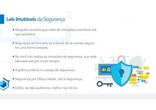 • Ninguém acredita que nada de mal possa acontecer até
que acontece;


• Segurança só funciona se a forma de se manter seguro
for uma forma simples;


• Se você não realiza as correções de segurança, sua rede
não será sua por muito tempo;


• Vigilância eterna é o preço da segurança;


• Segurança por Obscuridade, não é segurança;


• LOGs, se não auditá-los, melhor não tê-los.
LeisImutáveisdaSegurança
 