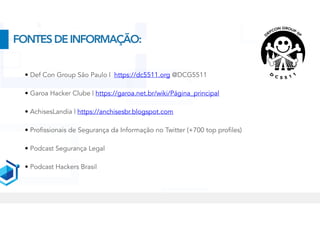 • Def Con Group São Paulo | https://dc5511.org @DCG5511
• Garoa Hacker Clube | https://garoa.net.br/wiki/Página_principal
• AchisesLandia | https://anchisesbr.blogspot.com
• Profissionais de Segurança da Informação no Twitter (+700 top profiles)
• Podcast Segurança Legal


• Podcast Hackers Brasil
FONTESDEINFORMAÇÃO:
 