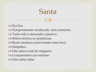 
 Era boa
 Temperamento moderado, sem extremos.
 Tudo nela é atenuado e passivo.
 Sobrevaloriza as aparências.
 Rosto mediano (nem bonito nem feio)
 Simpática
 Não falava mal de ninguém
 Compreensiva ao extremo
 Não sabia odiar
Santa
 