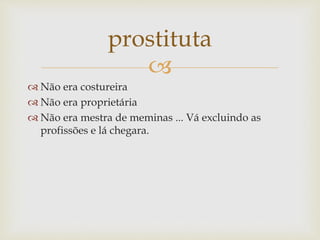 
 Não era costureira
 Não era proprietária
 Não era mestra de meminas ... Vá excluindo as
profissões e lá chegara.
prostituta
 