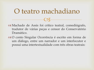 
 Machado de Assis foi crítico teatral, comediógrafo,
tradutor de várias peças e censor do Conservatório
Dramático.
 O conto Singular Ocorrência é escrito em forma de
um diálogo, entre um narrador e um interlocutor e
possui uma intertextualidade com três obras teatrais:
O teatro machadiano
 