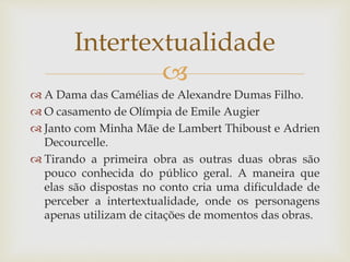 
 A Dama das Camélias de Alexandre Dumas Filho.
 O casamento de Olímpia de Emile Augier
 Janto com Minha Mãe de Lambert Thiboust e Adrien
Decourcelle.
 Tirando a primeira obra as outras duas obras são
pouco conhecida do público geral. A maneira que
elas são dispostas no conto cria uma dificuldade de
perceber a intertextualidade, onde os personagens
apenas utilizam de citações de momentos das obras.
Intertextualidade
 