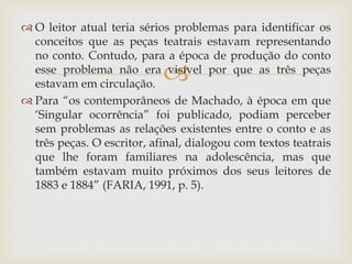 
 O leitor atual teria sérios problemas para identificar os
conceitos que as peças teatrais estavam representando
no conto. Contudo, para a época de produção do conto
esse problema não era visível por que as três peças
estavam em circulação.
 Para “os contemporâneos de Machado, à época em que
‘Singular ocorrência” foi publicado, podiam perceber
sem problemas as relações existentes entre o conto e as
três peças. O escritor, afinal, dialogou com textos teatrais
que lhe foram familiares na adolescência, mas que
também estavam muito próximos dos seus leitores de
1883 e 1884” (FARIA, 1991, p. 5).
 
