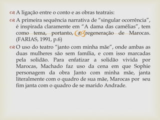 
 A ligação entre o conto e as obras teatrais:
 A primeira sequência narrativa de “singular ocorrência”,
é inspirada claramente em “A dama das camélias”, tem
como tema, portanto, a regeneração de Marocas.
(FARIAS, 1991, p.6)
 O uso do teatro “janto com minha mãe”, onde ambas as
duas mulheres são sem família, e com isso marcadas
pela solidão. Para enfatizar a solidão vivida por
Marocas, Machado faz uso da cena em que Sophie
personagem da obra Janto com minha mãe, janta
literalmente com o quadro de sua mãe, Marocas por seu
fim janta com o quadro de se marido Andrade.
 