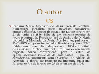 
 Joaquim Maria Machado de Assis, cronista, contista,
dramaturgo, jornalista, poeta, novelista, romancista,
crítico e ensaísta, nasceu na cidade do Rio de Janeiro em
21 de junho de 1839. Filho de um operário mestiço de
negro e português, Francisco José de Assis, e de D. Maria
Leopoldina Machado de Assis. Aos 16 anos, publica em
12-01-1855 seu primeiro trabalho literário, o poema "Ela".
Publica seu primeiro livro de poesias em 1864, sob o título
de Crisálidas. Publica, em 1881, um livro extremamente
original, pouco convencional para o estilo da
época: Memórias Póstumas de Brás Cubas -- que foi
considerado, juntamente com O Mulato, de Aluísio de
Azevedo, o marco do realismo na literatura brasileira.
Faleceu no Rio de Janeiro em 29 de setembro de 1908.
O autor
 