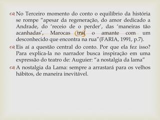 
 No Terceiro momento do conto o equilíbrio da história
se rompe “apesar da regeneração, do amor dedicado a
Andrade, do ‘receio de o perder’, das ‘maneiras tão
acanhadas’, Marocas trai o amante com um
desconhecido que encontra na rua”(FARIA, 1991, p.7).
 Eis aí a questão central do conto. Por que ela fez isso?
Para explica-la no narrador busca inspiração em uma
expressão do teatro de: Auguier: “a nostalgia da lama”
 A nostalgia da Lama: sempre a arrastará para os velhos
hábitos, de maneira inevitável.
 