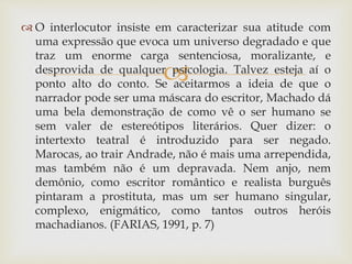 
 O interlocutor insiste em caracterizar sua atitude com
uma expressão que evoca um universo degradado e que
traz um enorme carga sentenciosa, moralizante, e
desprovida de qualquer psicologia. Talvez esteja aí o
ponto alto do conto. Se aceitarmos a ideia de que o
narrador pode ser uma máscara do escritor, Machado dá
uma bela demonstração de como vê o ser humano se
sem valer de estereótipos literários. Quer dizer: o
intertexto teatral é introduzido para ser negado.
Marocas, ao trair Andrade, não é mais uma arrependida,
mas também não é um depravada. Nem anjo, nem
demônio, como escritor romântico e realista burguês
pintaram a prostituta, mas um ser humano singular,
complexo, enigmático, como tantos outros heróis
machadianos. (FARIAS, 1991, p. 7)
 