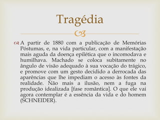 
 A partir de 1880 com a publicação de Memórias
Póstumas, e, na vida particular, com a manifestação
mais aguda da doença epilética que o incomodava e
humilhava. Machado se coloca subitamente no
ângulo de visão adequado à sua vocação do trágico,
e promove com um gesto decidido a derrocada das
aparências que lhe impediam o acesso às fontes da
realidade. Não mais a ilusão, nem a fuga na
produção idealizada [fase romântica]. O que ele vai
agora contemplar é a essência da vida e do homem
(SCHNEIDER).
Tragédia
 