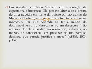 
 Em singular ocorrência Machado cria a sensação de
expectativa e frustração. Ele gera no leitor todo o drama
de uma tragédia em torno da traição ou não traição de
Marocas. Contudo, a tragédia do conto não ocorre nesse
momento. Por que Andrade ao ter a noticia do
desaparecimento de Marocas entre em desespero “não
era só a dor de a perder, era o remorso, a dúvida, ao
menos, da consciência, em presença de um possível
desastre, que parecia justifica a moça” (ASSIS, 2003,
p.159).
 