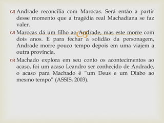 
 Andrade reconcilia com Marocas. Será então a partir
desse momento que a tragédia real Machadiana se faz
valer.
 Marocas dá um filho ao Andrade, mas este morre com
dois anos. E para fechar a solidão da personagem,
Andrade morre pouco tempo depois em uma viajem a
outra província.
 Machado explora em seu conto os acontecimentos ao
acaso, foi um acaso Leandro ser conhecido de Andrade,
o acaso para Machado é “um Deus e um Diabo ao
mesmo tempo” (ASSIS, 2003).
 