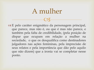 
 E pelo caráter enigmático da personagem principal,
que parece, mas não é, ou que é mas não parece, e
também pela falta de credibilidade, (pela posição de
díspar que ocupam em relação a mulher na
sociedade, o que os desqualifica como destinadores
julgadores nas ações femininas, pela imprecisão de
seus relatos e pela importância que dão pelo aquilo
que não dizem) que a ironia vai se completar nesse
ponto.
A mulher
 