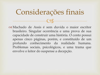 
 Machado de Assis é sem duvida o maior escritor
brasileiro. Singular ocorrência e uma prova de sua
capacidade de construir uma história. O conto possui
apenas cinco páginas, porém, e constituído de um
profundo conhecimento da realidade humana.
Problemas sociais, psicológicos, e uma trama que
envolve o leitor do suspense a decepção.
Considerações finais
 