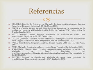  ALMEIDA, Rogério de. O trágico em Machado de Assis: Análise do conto Singular
Ocorrência. Línguas e Letras, vol. 10, São Paulo, 2009.
 PEREIRA, Camila Rathge Rangel. Singularidades Femininas: A representação da
mulher em contos de Machado de Assis e de Eça de Queirós. TCC, Universidade de
Brasília, Brasília, 2013.
 NETO, Anselmo Pessoa. Singular ocorrência, de Machado de Assis: Uma
interpretação. Signótica, vol.8, São Paulo, 1996.
 CALLIPO, Daniela Mantarro. Marion e Marocas: a redenção da cortesã por amor em
Vitor Hugo e Machado de Assis. Fragmentos, vol. 33, Florianópolis, 2007.
 FARIA, João Roberto. Singular ocorrência teatral. Revista USP, vol. 161, São Paulo,
1991.
 ASSIS, Machado. Seus trinta melhores contos. Nova Fronteira, Rio de Janeiro, 2003.
 SCHNEIDER, Claércio Ivan. O olhar trágico-histórico: espelhos da crônica de
Machado de Assis. Disponível em:
http://www.ufrgs.br/gthistoriaculturalrs/claercioschneider.html Site consultado no
dia 19/10/2015.
 BAEDER, Berenice. A duvida em Machado de Assis: uma gramática de
possibilidades. Dissertação de mestrado. USP, São Paulo, 2009.
Referencias
 