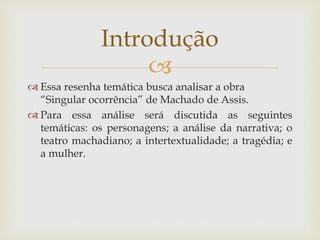 
 Essa resenha temática busca analisar a obra
“Singular ocorrência” de Machado de Assis.
 Para essa análise será discutida as seguintes
temáticas: os personagens; a análise da narrativa; o
teatro machadiano; a intertextualidade; a tragédia; e
a mulher.
Introdução
 