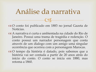 
 O conto foi publicado em 1883 no jornal Gazeta de
Notícias.
 A narrativa é curta e ambientada na cidade do Rio de
Janeiro. Possui uma trama de tragédia e redenção. O
conto possui um narrador personagem que conta
através de um dialogo com um amigo uma singular
ocorrência que ocorreu com a personagem Marocas.
 O tempo da história é datado, pois sabemos que a
história vai ser contada a partir de 20 anos atrás do
início do conto. O conto se inicia em 1880, mas
retoma a 1860.
Análise da narrativa
 