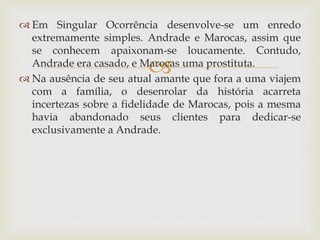 
 Em Singular Ocorrência desenvolve-se um enredo
extremamente simples. Andrade e Marocas, assim que
se conhecem apaixonam-se loucamente. Contudo,
Andrade era casado, e Marocas uma prostituta.
 Na ausência de seu atual amante que fora a uma viajem
com a família, o desenrolar da história acarreta
incertezas sobre a fidelidade de Marocas, pois a mesma
havia abandonado seus clientes para dedicar-se
exclusivamente a Andrade.
 