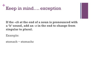 +
Keep in mind…. exception
If the -ch at the end of a noun is pronounced with
a ‘k’ sound, add an -s in the end to change from
singular to plural.
Example:
stomach ~ stomachs
 