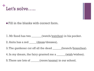 +
Let’s solve…..
n Fill in the blanks with correct form.
1. Mr Sood has two _______(watch/watches) in his pocket.
2. Anita has a red _____(dress/dresses).
3.The gardener cut off all the dead ______(branch/branches).
4. In my dream, the fairy granted me a ______(wish/wishes).
5.There are lots of ______(room/rooms) in our school.
 
